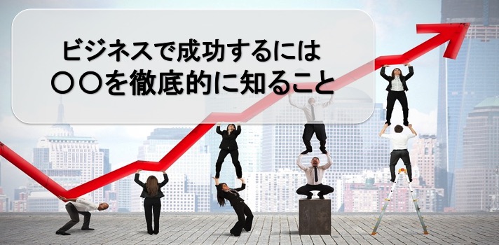 ビジネスで成功するには〇〇を徹底的に知ること